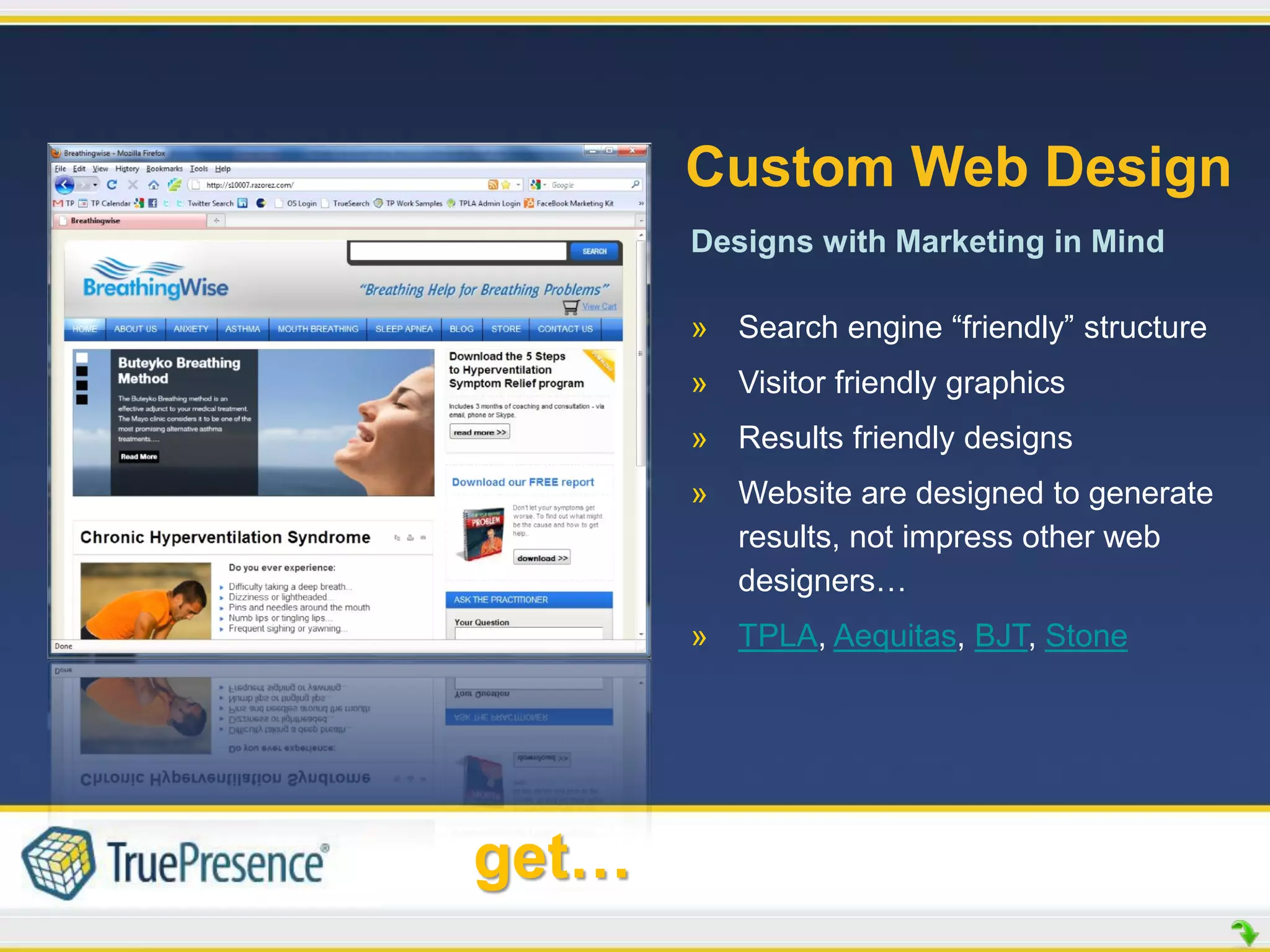 Custom Web Design
       Designs with Marketing in Mind

       » Search engine “friendly” structure
       » Visitor friendly graphics
       » Results friendly designs
       » Website are designed to generate
         results, not impress other web
         designers…
       » TPLA, Aequitas, BJT, Stone




get…
 