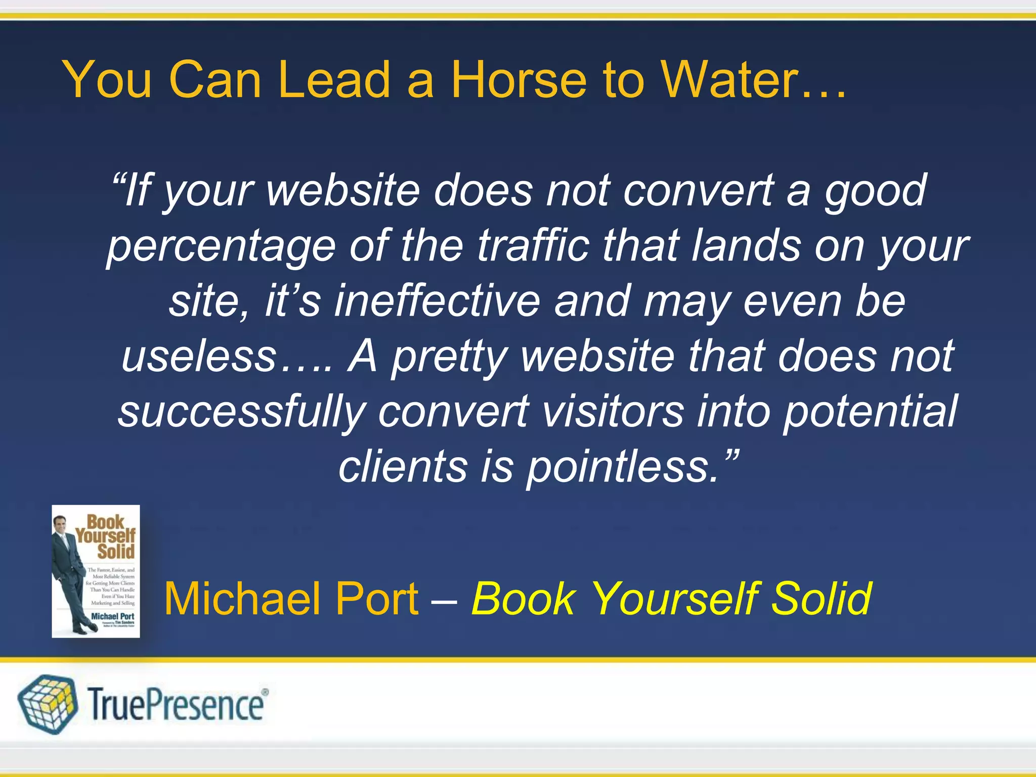 You Can Lead a Horse to Water…

 “If your website does not convert a good
 percentage of the traffic that lands on your
     site, it’s ineffective and may even be
  useless…. A pretty website that does not
  successfully convert visitors into potential
                clients is pointless.”

   Michael Port – Book Yourself Solid
 