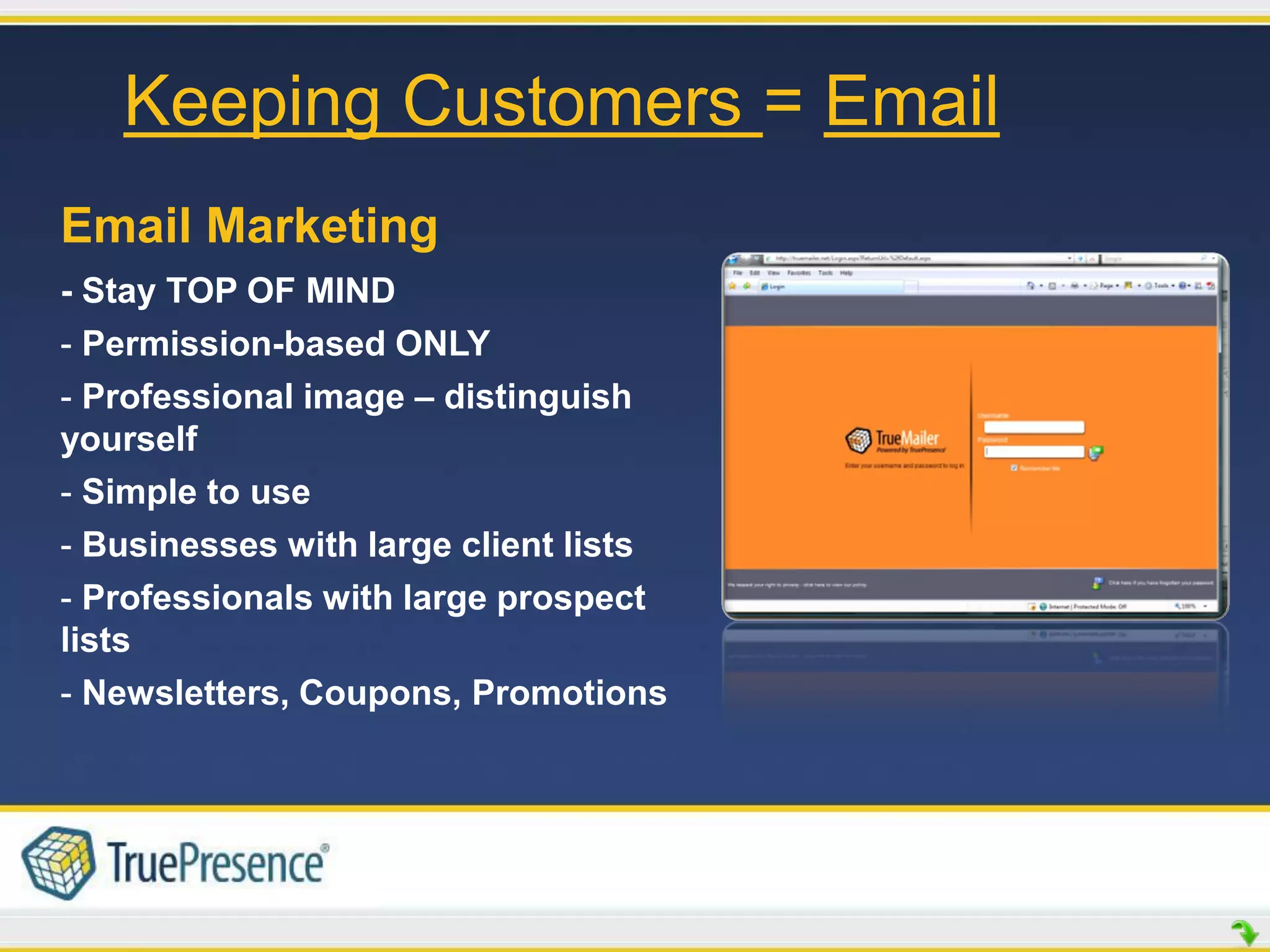 Keeping Customers = Email
Email Marketing
- Stay TOP OF MIND
- Permission-based ONLY
- Professional image – distinguish
yourself
- Simple to use
- Businesses with large client lists
- Professionals with large prospect
lists
- Newsletters, Coupons, Promotions
 