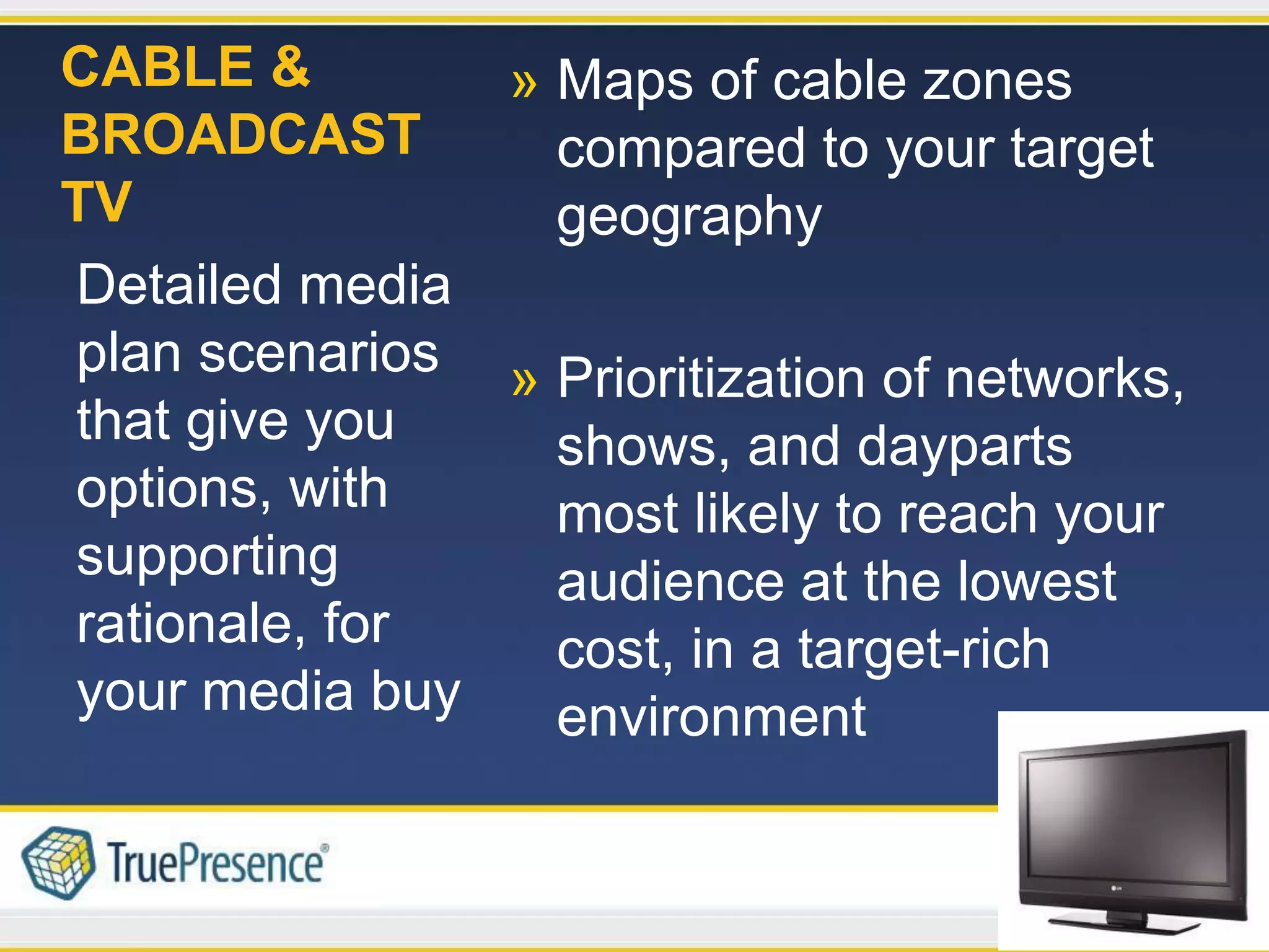 CABLE &        » Maps of cable zones
BROADCAST        compared to your target
TV               geography
Detailed media
plan scenarios » Prioritization of networks,
that give you    shows, and dayparts
options, with    most likely to reach your
supporting       audience at the lowest
rationale, for   cost, in a target-rich
your media buy   environment
 