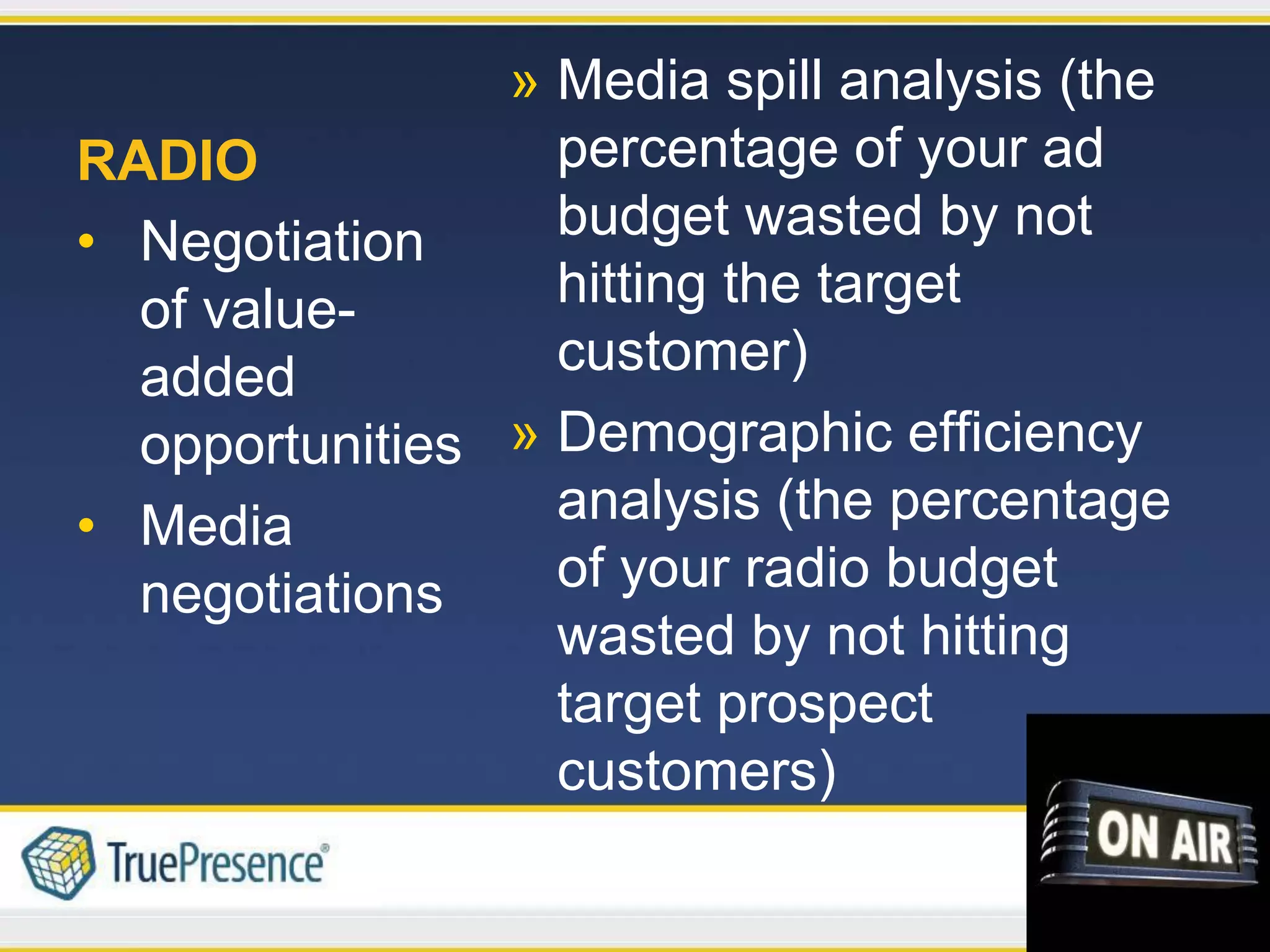 » Media spill analysis (the
RADIO             percentage of your ad
• Negotiation     budget wasted by not
  of value-       hitting the target
  added           customer)
  opportunities » Demographic efficiency
• Media           analysis (the percentage
  negotiations    of your radio budget
                  wasted by not hitting
                  target prospect
                  customers)
 