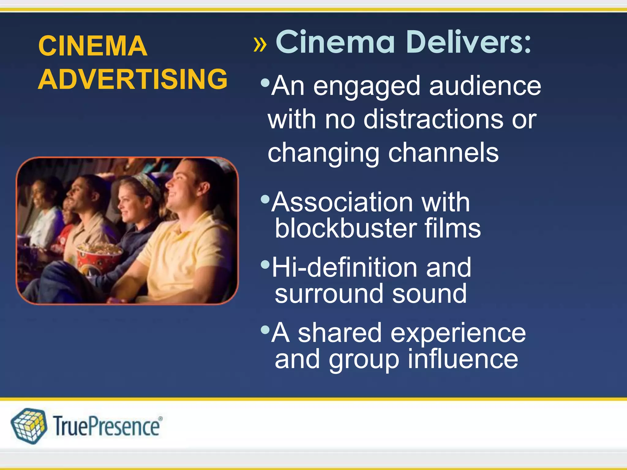 CINEMA      » Cinema Delivers:
ADVERTISING •An engaged audience
             with no distractions or
             changing channels
               •Association with
                blockbuster films
               •Hi-definition and
                surround sound
               •A shared experience
                and group influence
 