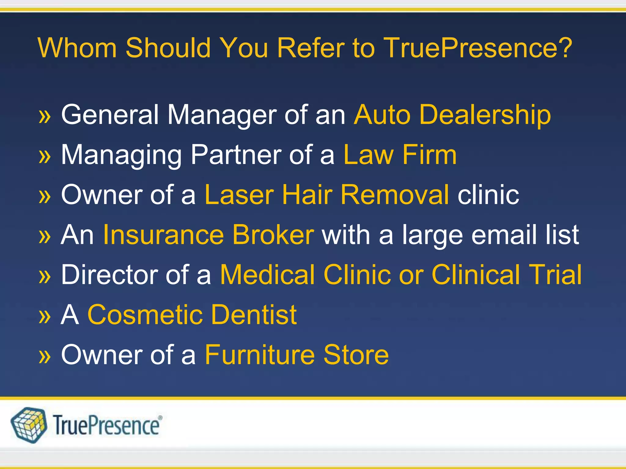 Whom Should You Refer to TruePresence?

» General Manager of an Auto Dealership
» Managing Partner of a Law Firm
» Owner of a Laser Hair Removal clinic
» An Insurance Broker with a large email list
» Director of a Medical Clinic or Clinical Trial
» A Cosmetic Dentist
» Owner of a Furniture Store
 