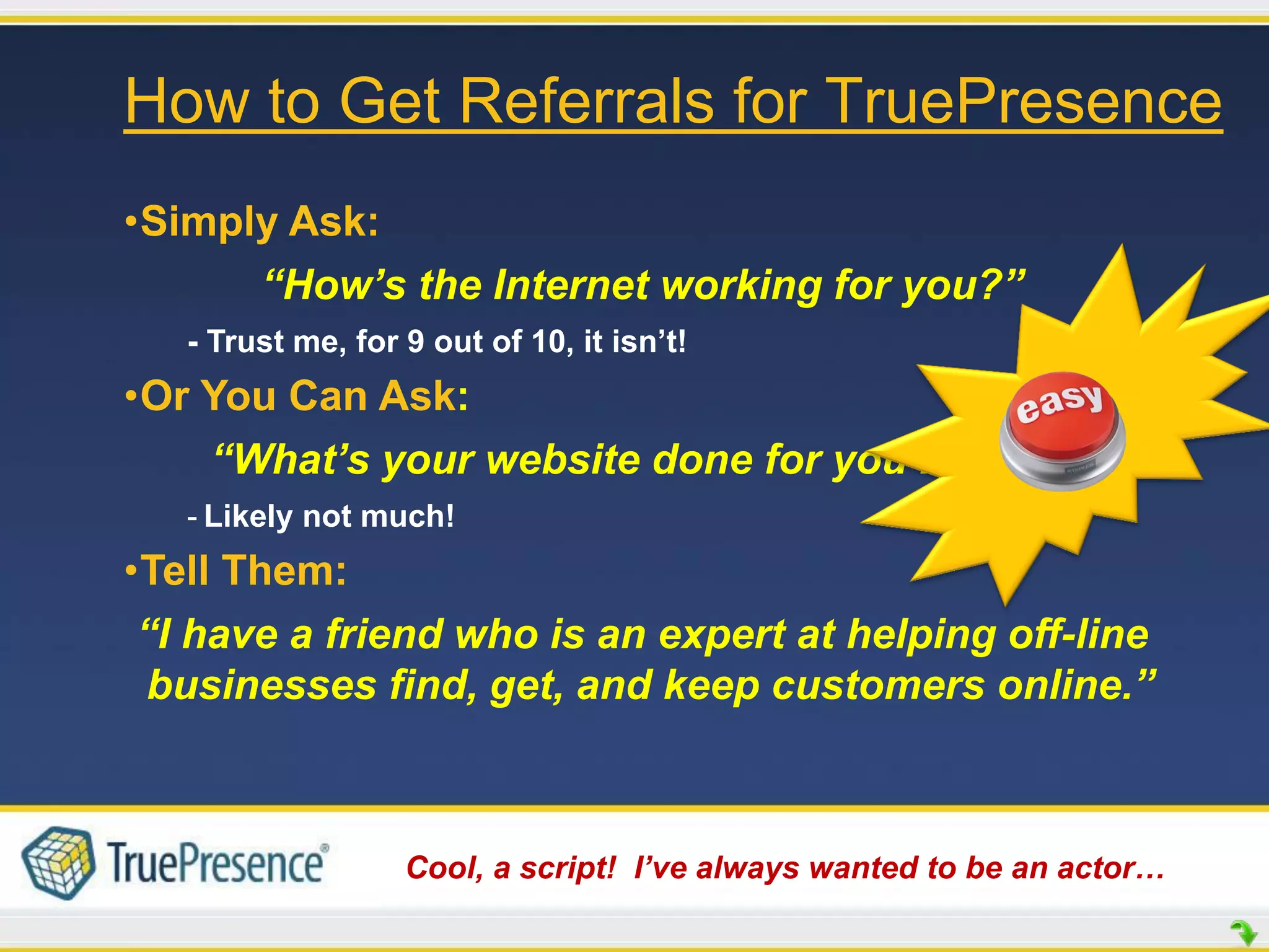 How to Get Referrals for TruePresence
•Simply Ask:
      “How’s the Internet working for you?”
   - Trust me, for 9 out of 10, it isn’t!
•Or You Can Ask:
    “What’s your website done for you lately?”
   - Likely not much!
•Tell Them:
 “I have a friend who is an expert at helping off-line
 businesses find, get, and keep customers online.”



                   Cool, a script! I’ve always wanted to be an actor…
 