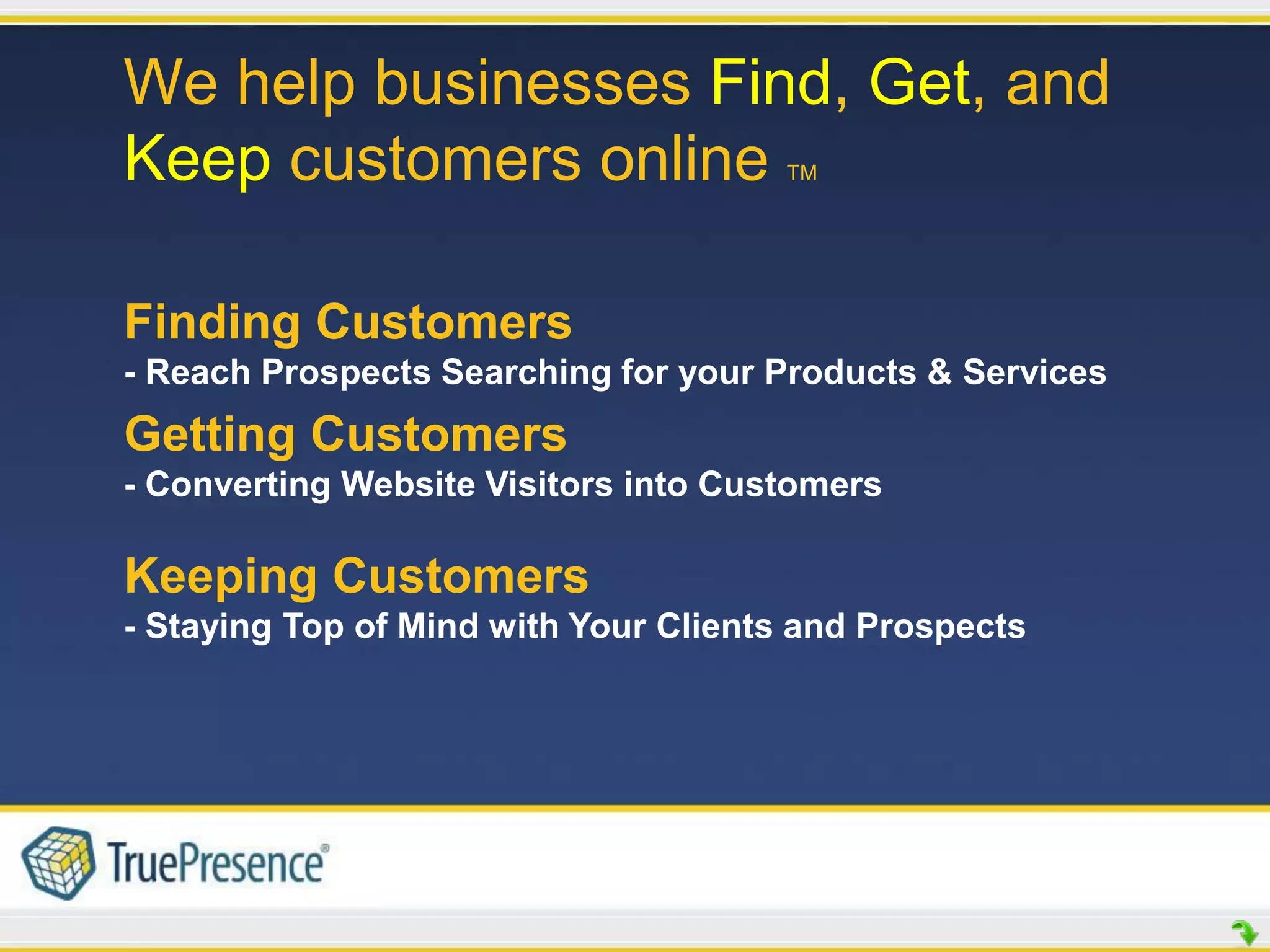 We help businesses Find, Get, and
Keep customers online                 TM




Finding Customers
- Reach Prospects Searching for your Products & Services
Getting Customers
- Converting Website Visitors into Customers

Keeping Customers
- Staying Top of Mind with Your Clients and Prospects
 