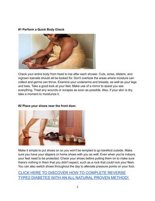 #1 Perform a Quick Body Check
Check your entire body from head to toe after each shower. Cuts, sores, blisters, and
ingrown toenails should all be looked for. Don't overlook the areas where moisture can
collect and germs can thrive. Examine your underarms and breasts, as well as your legs
and toes. Take a good look at your feet. Make use of a mirror to assist you see
everything. Treat any wounds or scrapes as soon as possible. Also, if your skin is dry,
take a moment to moisturize it.
#2 Place your shoes near the front door.
Make it simple to put shoes on so you won't be tempted to go barefoot outside. Make
sure you have your slippers or home shoes with you as well. Even when you're indoors,
your feet need to be protected. Check your shoes before putting them on to make sure
there's nothing in them that you didn't expect, such as a rock that could nick your flesh.
You can also switch shoes throughout the day to alleviate pressure points on your foot.
CLICK HERE TO DISCOVER HOW TO COMPLETE REVERSE
TYPE2 DIABETES WITH AN ALL NATURAL PROVEN METHOD!
2
 