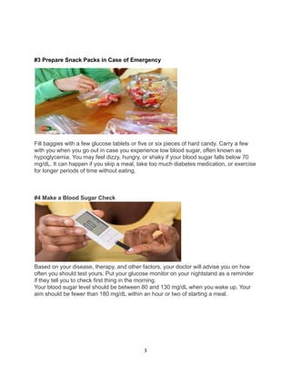 #3 Prepare Snack Packs in Case of Emergency
Fill baggies with a few glucose tablets or five or six pieces of hard candy. Carry a few
with you when you go out in case you experience low blood sugar, often known as
hypoglycemia. You may feel dizzy, hungry, or shaky if your blood sugar falls below 70
mg/dL. It can happen if you skip a meal, take too much diabetes medication, or exercise
for longer periods of time without eating.
#4 Make a Blood Sugar Check
Based on your disease, therapy, and other factors, your doctor will advise you on how
often you should test yours. Put your glucose monitor on your nightstand as a reminder
if they tell you to check first thing in the morning.
Your blood sugar level should be between 80 and 130 mg/dL when you wake up. Your
aim should be fewer than 180 mg/dL within an hour or two of starting a meal.
3
 