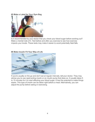 #5 Make a Label for Your Gym Bag
Is it recommended by your doctor that you check your blood sugar before working out?
Make a mental note of it. Test before and after you exercise to see how exercise
impacts your levels. These tests may make it easier to avoid potentially fatal falls.
#6 Make Insulin Fit Your Way of Life
If you're usually on the go and don't eat at regular intervals, tell your doctor. They may
advise you to use rapid-acting insulin or an insulin pump that does so. It usually takes 5
to 15 minutes for it to start affecting your blood sugar. It has the potential to make things
easier. This type of insulin can be taken right before a meal. Alternatively, you can
adjust the pump before eating or exercising.
4
 