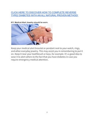CLICK HERE TO DISCOVER HOW TO COMPLETE REVERSE
TYPE2 DIABETES WITH AN ALL NATURAL PROVEN METHOD!
#11 Medical Alert Jewelry should be worn.
Keep your medical alert bracelet or pendant next to your watch, rings,
and other everyday jewelry. This may assist you in remembering to put it
on. Keep it near your toothbrush or keys, for example. It's a good idea to
wear it to alert others to the fact that you have diabetes in case you
require emergency medical attention.
7
 