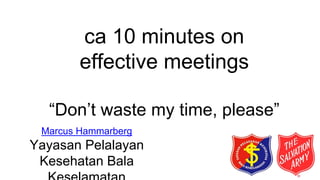 ca 10 minutes on
effective meetings
“Don’t waste my time, please”
Marcus Hammarberg
Yayasan Pelalayan
Kesehatan Bala
 