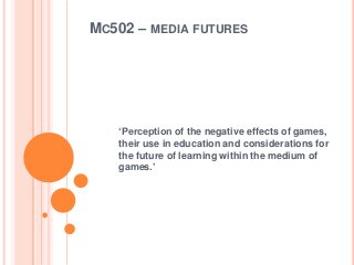 MC502 – MEDIA FUTURES
‘Perception of the negative effects of games,
their use in education and considerations for
the future of learning within the medium of
games.’
 