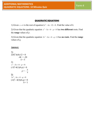 ADDITIONAL MATHEMATICS
QUADRATIC EQUATIONS: 10 Minutes Quiz
                                                                                 Form 4




                                    QUADRATIC EQUATIONS

     1) Given x 4 is the root of equation 2 x 2 kx 12 0 . Find the value of k.

     2) Given that the quadratic equation x 2 5 x 4 p 0 has two different roots. Find
     the range values of p.

     3) Given that the quadratic equation 3x 2 6 x 4 q 0 has no roots. Find the range
     values of q.


     Answer:

     1)
     2(4)2-k(4)-12 = 0
              -4k = -20
                k=5
     2)
      x2     5x 4      p    0
             2
     (-5) -4(1)(4-p) > 0
                                9
                       p>
                                4
     3)
      3x 2       6x   4 q   0
             2
     (-6) - 4(3)(4-q) < 0
                    h<1
 