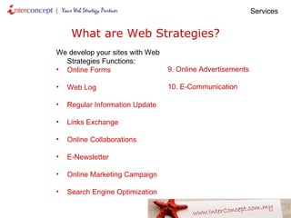 What are Web Strategies? We develop your sites with Web Strategies Functions: Online Forms Web Log  Regular Information Update Links Exchange Online Collaborations E-Newsletter Online Marketing Campaign Search Engine Optimization   Services  9. Online Advertisements 10. E-Communication 