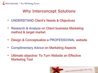 UNDERSTAND  Client’s Needs & Objectives Research & Analyze  on Client business Marketing method & target market Design & Conceptualize a  PROFESSIONAL  website Complimentary Advice  on Marketing Aspects Ultimate objective: To Turn Website an Effective Marketing Tool Why Interconcept Solutions 