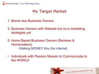 Brand new Business Owners Business Owners with Website but no e marketing strategies yet Home Based Business Owners (Retirees & Homemakers) - Making MONEY thru the internet Individuals with Passion Mission to Communicate to the WORLD My Target Market 