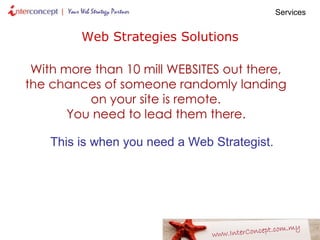 Web Strategies Solutions With more than 10 mill WEBSITES out there,  the chances of someone randomly landing  on your site is remote.  You need to lead them there.   This is when you need a Web Strategist.   Services  