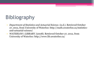 Bibliography
• Department of Statistics and Actuarial Science. (n.d.). Retrieved October
  27, 2012, from University of Waterloo: http://math.uwaterloo.ca/statistics-
  and-actuarial-science/
• WATERLOO | LIBRARY. (2008). Retrieved October 27, 2012, from
  University of Waterloo: http://www.lib.uwaterloo.ca/
 