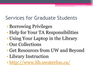 Services for Graduate Students
• Borrowing Privileges
• Help for Your TA Responsibilities
• Using Your Laptop in the Library
• Our Collections
• Get Resources from UW and Beyond
• Library Instruction
• http://www.lib.uwaterloo.ca/
 