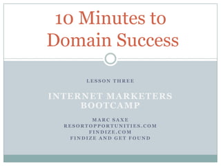 10 Minutes to
Domain Success
       LESSON THREE


INTERNET MARKETERS
     BOOTCAMP
         MARC SAXE
  RESORTOPPORTUNITIES.COM
        FINDIZE.COM
   FINDIZE AND GET FOUND
 