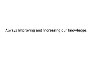 Always improving and increasing our knowledge. 
 