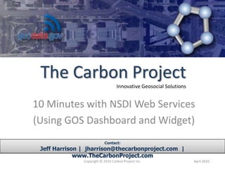 10 Minutes with NSDI Web Services (Using GOS Dashboard and Widget) Contact: Jeff Harrison |  jharrison@thecarbonproject.com  |  www.TheCarbonProject.com Copyright © 2010 Carbon Project Inc. April 2010 