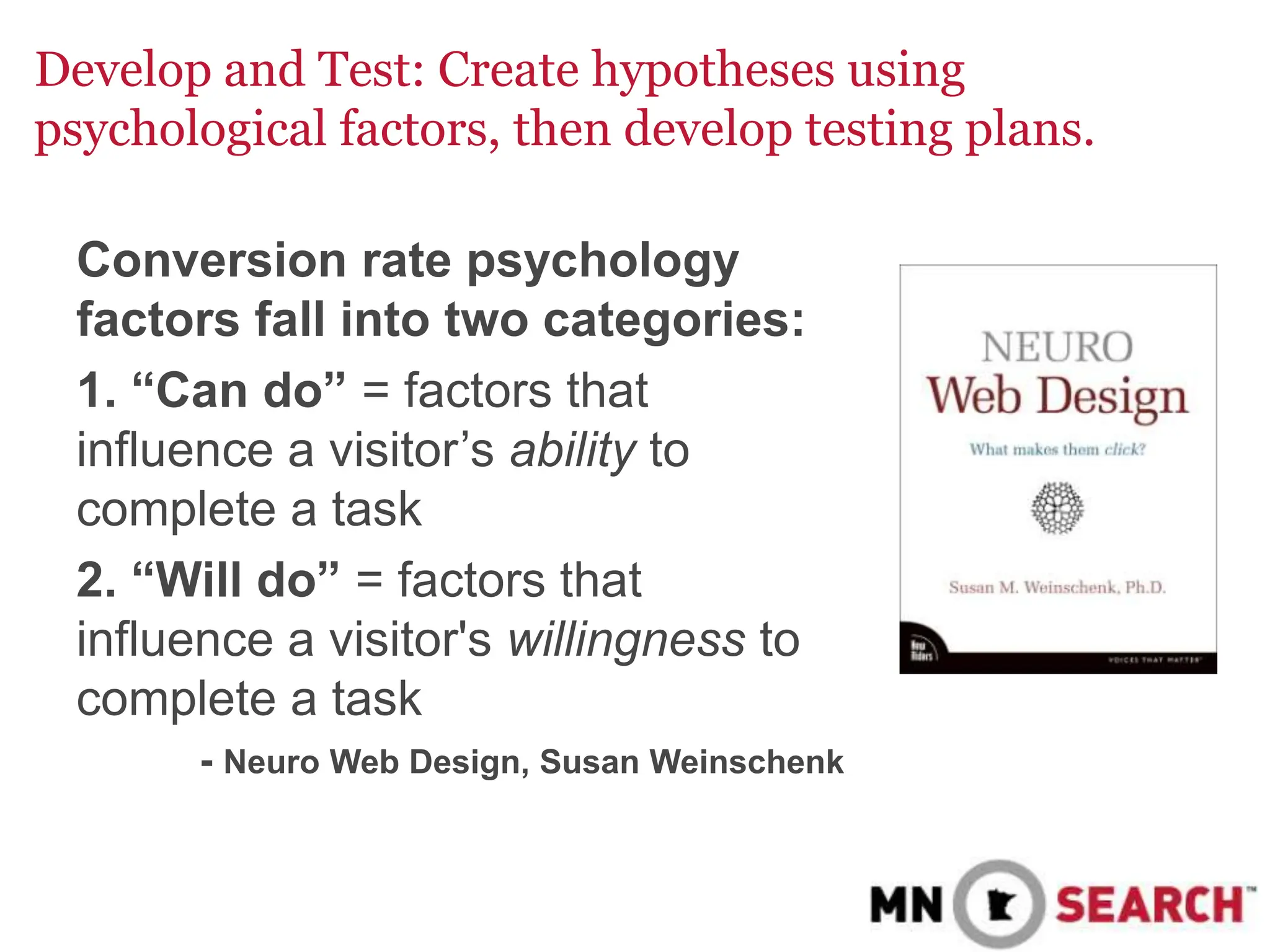 Develop and Test: Create hypotheses using
psychological factors, then develop testing plans.
Conversion rate psychology
factors fall into two categories:
1. “Can do” = factors that
influence a visitor’s ability to
complete a task
2. “Will do” = factors that
influence a visitor's willingness to
complete a task
- Neuro Web Design, Susan Weinschenk