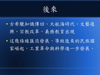 後來
● 古希臘知識傳回、大航海時代、文藝復
興、宗教改革、義務教育出現
● 這幾條線匯流發展，導致後來的民族國
家崛起，工業革命與科學進一步發展。
 