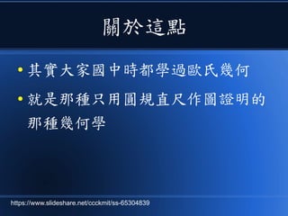 關於這點
● 其實大家國中時都學過歐氏幾何
● 就是那種只用圓規直尺作圖證明的
那種幾何學
https://www.slideshare.net/ccckmit/ss-65304839
 