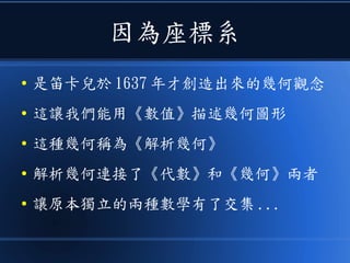 因為座標系
● 是笛卡兒於 1637 年才創造出來的幾何觀念
● 這讓我們能用《數值》描述幾何圖形
● 這種幾何稱為《解析幾何》
● 解析幾何連接了《代數》和《幾何》兩者
● 讓原本獨立的兩種數學有了交集 ...
 