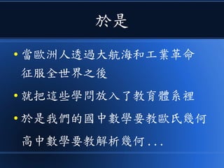 於是
● 當歐洲人透過大航海和工業革命
征服全世界之後
● 就把這些學問放入了教育體系裡
● 於是我們的國中數學要教歐氏幾何
高中數學要教解析幾何 ...
 