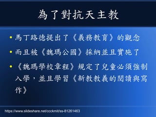 為了對抗天主教
● 馬丁路德提出了《義務教育》的觀念
● 而且被《魏瑪公國》採納並且實施了
● 《魏瑪學校章程》規定了兒童必須強制
入學，並且學習《新教教義的閱讀與寫
作》
https://www.slideshare.net/ccckmit/ss-81261463
 