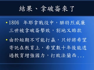 結果、拿破崙來了
● 1806 年耶拿戰役中，腓特烈威廉
三世被拿破崙擊敗，割地又賠款
● 由於短期不可能打贏，只好將希望
寄託在教育上，希望數十年後能透
過教育增強國力，打敗法蘭西 ...
 