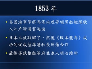 1853 年
● 美國海軍準將馬修培理帶領黑船艦隊駛
入江戶灣浦賀海面
● 日本人被敲醒了，然後《坂本龍馬》成
功的促成薩摩籓和長州籓合作
● 最後導致推翻幕府並進入明治維新
 
