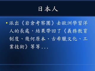 日本人
● 派出《岩倉考察團》去歐洲學習洋
人的長處，結果帶回了《義務教育
制度、幾何原本、古希臘文化、工
業技術》等等 ...
 
