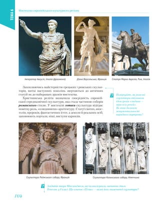 Імператор Август, Італія (фрагмент) Діана Версальська, Франція Статуя Марка Аврелія, Рим, Італія
Захоплюючись майстерністю грецьких і римських скульп-
торів, митці наступних поколінь звертаються до античних
статуй як до найкращих зразків мистецтва.
Християнська релігія визначила своєрідність європей-
ської середньовічної скульптури, яка стала частиною соборів
романського стилю. У мистецтві готики скульптура відіграє
помітну роль, «олюднюючи» архітектуру. Статуї святих, апос-
толів, пророків, фантастичних істот, а деколи й реальних осіб,
заповнюють портали, ніші, виступи карнизів.
Поміркуйте, як римські
скульптори втілювали
ідею греків «людина —
міра всіх речей».
Як вони досягали
монументальності
парадного портрета?
Згадайте твори Мікеланджело, які ви аналізували, вивчаючи стиль
Ренесанс у 8 класі. Що означає «П’єта» — назва його знаменитої скульптури?
Скульптура Реймського собору, Франція Скульптура Кельнського собору, Німеччина
Мистецтво європейського культурного регіону
ТЕМА6
104104
 