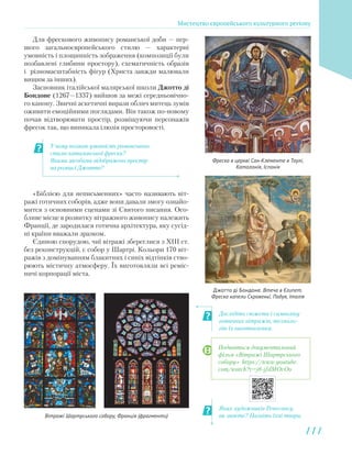 У чому полягає умовність романського
стилю каталонської фрески?
Якими засобами відображено простір
на розписі Джотто?
Дослідіть сюжети і символіку
готичних вітражів, техноло-
гію їх виготовлення.
Яких художників Ренесансу
ви знаєте? Назвіть їхні твори.
Для фрескового живопису романської доби — пер-
шого загальноєвропейського стилю — характерні
умовність і площинність зображення (композиції були
позбавлені глибини простору), схематичність образів
і різномасштабність фігур (Христа завжди малювали
вищим за інших).
Засновник італійської малярської школи Джотто ді
Бондоне (1267—1337) вийшов за межі середньовічно-
го канону. Звичні аскетичні вирази облич митець зумів
оживити емоційними поглядами. Він також по-новому
почав відтворювати простір, розміщуючи персонажів
фресок так, що виникала ілюзія просторовості.
Фреска в церкві Сан-Клементе в Таулі,
Каталонія, Іспанія
Джотто ді Бондоне. Втеча в Єгипет.
Фреска капели Скровеньї, Падуя, Італія
«Біблією для неписьменних» часто називають віт-
ражі готичних соборів, адже вони давали змогу ознайо-
мится з основними сценами зі Святого писання. Осо-
бливе місце в розвитку вітражного живопису належить
Франції, де зародилася готична архітектура, яку сусід-
ні країни вважали зразком.
Єдиною спорудою, чиї вітражі збереглися з ХІІІ ст.
без реконструкцій, є собор у Шартрі. Кольори 170 віт-
ражів з домінуванням блакитних і синіх відтінків ство-
рюють містичну атмосферу. Їх виготовляли всі реміс-
ничі корпорації міста.
Вітражі Шартрського собору, Франція (фрагменти)
Подивіться документальний
фільм «Вітражі Шартрського
собору» https://www.youtube.
com/watch?v=j8-jfdMOvOo
Мистецтво європейського культурного регіону
111111
 