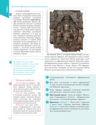 На початку XX ст. в Європі виник інтерес до мис-
тецтва народів Африки, яке привернуло увагу незвич-
ністю, виразністю, гротеском. Митці авангарду часто
зверталися до африканських образів. Відлуння тради-
цій африканців можна знайти у творчості художників-
фовістів Анрі Матіссa і Андре Деренa. На африкан-
ське мистецтво «захворів», як він сам згадував, Пабло
Пікассо, що вплинуло на становлення кубізму.
1 Схарактеризуйте особливості африканських
масок.
2 Яка роль скульптури в житті африканців?
У чому полягає її регіональна етнічна специфі-
ка? Наведіть приклади.
3 Чому Африку вважають колискою людства?
Аргументуйте і доведіть власну думку.
4 Мистецький проект (тема на вибір): «Мисте-
цтво Стародавнього Єгипту», «Мавританське
мистецтво», «Сучасний живопис Африки».
5 Практикум. Варіант 1. Підготуйте і проведіть
у школі квест «Загадки мистецтва Африки».
Варіант 2. Самостійно доберіть в інтернеті зраз-
ки африканських масок і виготовте їх для шкіль-
ного театралізованого шоу.
Анімізм (від лат. anima) — віру-
вання первісних людей у те, що пред-
мети, природні явища, тварини і
люди наділені душею; віра в існуван-
ня духів, їхню могутність.
Тотемізм (від ot-totem) — віра
в існування родинного зв’язку між
групами людей і твариною або рос-
линою (тотемом), яку стародавні
люди вважали предком роду, від яко-
го залежить їхнє благополуччя.
Фетишизм (від порт. fetico —
амулет, зачарована річ) — віра у при-
родні явища чи створені речі, які в
розумінні первісної людини наділені
таємничою надлюдською силою.
Мистецька скарбничка
На початку XX ст. в Європі виник інтерес до м
і Аф
Що зображено на рельєфі?
Роздивіться обличчя і пози людей,
їхній одяг, обладунки. Як вони
розташовані в композиції?
Які розміри і пропорції фігур?
Як ви думаєте, хто ці люди?
Які події втілив майстер?
Розквіт західноафриканської дер-
жави Бенін стимулював інтенсивний
розвиток мистецтва, насамперед
скульптури. Розкішний царський па-
лац Беніну прикрашали бронзові фі-
гури правителів, пов’язані з культом
предків, жертовні тварини (леопарди,
слони) — символи влади. Колони й під-
логу царського палацу майже суцільно
покривали бронзовими рельєфними
плитами (товщиною 2—3 мм), на
яких зображали придворні церемонії,
сцени полювання, «чужинців» (порту-
гальців) у шоломах і зі зброєю. Деякі
персонажі часто повторюються, ви-
діляються розмірами. Для фігур ха-
рактерні такі пропорції: голова ста-
новить 1
/4 загального зросту людини
(замість правильної 1
/7), ноги короткі
й масивні. Мистецтво лиття з бронзи
тримали в секреті.
З історії шедевра
Мистецтво африканського культурного регіону
ТЕМА1
1212
 