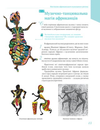 Музично-танцювальна
магія африканців
§ 1.2
воїм корінням африканська музика і танці сягають
сивої давнини. Свідченням цього є стародавні наскель-
ні малюнки із зображенням танцюючих фігур.
С
Наскельнi малюнки з АфрикиСтилізація африканських мотивів
В африканській музиці розрізняють дві великі гілки:
1 музика Північної Африки (Єгипту, Марокко, Лівії,
Алжиру, Тунісу), де поєдналися музичні традиції ко-
рінних народів Африки з музичними досягненнями
багатьох інших країн;
2 етнічна музика африканців, що живуть на південь
від пустелі Сахара (вона має низку самостійних гілок).
Практично всі північноафриканські народи при-
йняли іслам, унаслідок чого їхня культура зазнала
арабо-мусульманського впливу.
Традиційна музика Тропічної Африки формува-
лася серед народів негроїдної раси в центрі, на півдні
й заході. Отже, утворився своєрідний сплав, у якому
превалюють традиційні елементи — складна ритмічна
структура (поліритмія).
Чи доводилося вам спостерігати, як співають
і танцюють африканці? Яке емоційне враження
викликає їхнє виконання?
Мистецтво африканського культурного регіону
1313
 