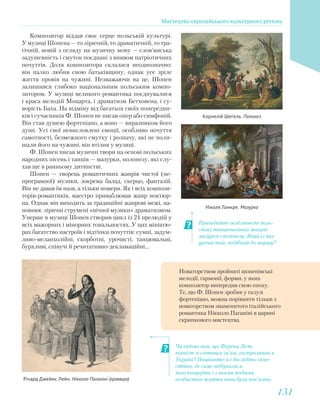 Пригадайте особливості поль-
ських танцювальних жанрів
мазурки і полонезу. Який із них
урочистий, подібний до маршу?
Чи відомо вам, що Ференц Ліст,
піаніст зі світовим ім’ям, гастролював в
Україні? Поцікавтеся і дослідіть само-
стійно, де саме відбувалися
його концерти і з якими подіями
особистого життя вони були пов’язані.
Композитор віддав своє серце польській культурі.
У музиці Шопена — то ліричній, то драматичній, то тра-
гічній, новій з огляду на музичну мову — слов’янська
задушевність і смуток поєднані з виявом патріотичних
почуттів. Доля композитора склалася неоднозначно:
він палко любив свою батьківщину, однак усе зріле
життя провів на чужині. Незважаючи на це, Шопен
залишився глибоко національним польським компо-
зитором. У музиці великого романтика поєднувалися
і краса мелодій Моцарта, і драматизм Бетховена, і су-
ворість Баха. На відміну від багатьох своїх попередни-
ків і сучасників Ф. Шопен не писав опер або симфоній.
Він став душею фортепіано, а воно — виразником його
душі. Усі свої невисловлені емоції, особливо почуття
самотності, безмежного смутку і розпачу, які не поли-
шали його на чужині, він втілив у музиці.
Ф. Шопен писав музичні твори на основі польських
народних пісень і танців — мазурки, полонезу, які слу-
хав ще в ранньому дитинстві.
Шопен — творець романтичних жанрів чистої (не-
програмної) музики, зокрема балад, скерцо, фантазій.
Він не давав їм назв, а тільки номери. Як і всіх компози-
торів-романтиків, маестро приваблював жанр ноктюр-
на. Однак він виходить за традиційні жанрові межі, на-
повнює ліричні струмені «нічної музики» драматизмом.
Уперше в музиці Шопен створив цикл із 24 прелюдій у
всіх мажорних і мінорних тональностях. У цих мініатю-
рах багатство настроїв і відтінки почуттів: сумні, задум-
ливо-меланхолійні, скорботні, урочисті, танцювальні,
бурхливі, співучі й речитативно-декламаційні…
Корнелій Шегель. Полонез
Ніколя Ланкре. Мазурка
Річард Джеймс Лейн. Нікколо Паганіні (гравюра)
Новаторством пройняті шопенівські
мелодії, гармонії, форми, у яких
композитор випередив свою епоху.
Те, що Ф. Шопен зробив у галузі
фортепіано, можна порівняти тільки з
новаторством знаменитого італійського
романтика Нікколо Паганіні в царині
скрипкового мистецтва.
Мистецтво європейського культурного регіону
131131
 