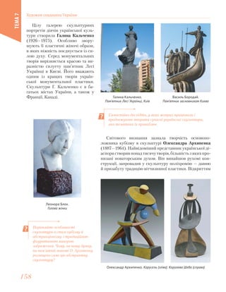 Цілу галерею скульптурних
портретів діячів української куль-
тури створила Галина Кальченко
(1926—1975). Особливо звору-
шують її пластичні жіночі образи,
в яких ніжність поєднується із си-
лою духу. Серед монументальних
творів вирізняється красою та ви-
разністю силуету пам’ятник Лесі
Українці в Києві. Його вважають
одним із кращих творів україн-
ської монументальної пластики.
Скульптури Г. Кальченко є в ба-
гатьох містах України, а також у
Франції, Канаді. Галина Кальченко.
Пам’ятник Лесі Українці, Київ
Василь Бородай.
Пам’ятник засновникам Києва
Леонора Блох.
Голова жінки
Самостійно дослідіть, у яких жанрах працювали і
продовжують творити сучасні українські скульптори,
яка тематика їх приваблює.
Порівняйте особливості
скульптури в стилі кубізму й
абстракціонізму з традиційною
фігуративною манерою
зображення. Чому, на вашу думку,
на пам’ятній монеті О. Архипенку
розміщено саме цю абстрактну
скульптуру?
Світового визнання зазнала творчість основопо-
ложника кубізму в скульптурі Олександра Архипенка
(1887—1964). Найвідоміший представник української ді-
аспори створив понад тисячу творів, більшість з яких про-
низані новаторським духом. Він винайшов рухомі кон-
струкції, запровадив у скульптуру поліхромію — давню
й призабуту традицію вітчизняної пластики. Відкриттям
Олександр Архипенко. Карусель (зліва). Королева Шеба (справа)
Художня спадщина України
ТЕМА7
158158
 