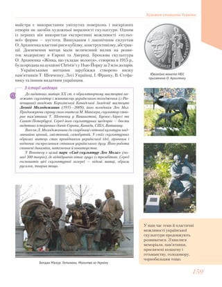До видатних митців ХХ ст. в образотворчому мистецтві на-
лежить скульптор і живописець українського походження (з Рів-
ненщини) академік Королівської Канадської Академії мистецтв
Леонід Молодожанин (1915—2009), його псевдонім Лео Мол.
Продовжуючи справу свого вчителя М. Манізера, скульптор ство-
рив пам’ятники Т. Шевченку у Вашингтоні, Буенос-Айресі та
Санкт-Петербурзі. Серед його скульптурних шедеврів — бюсти
видатних історичних діячів Європи, Канади, США, Ватикану.
Внесок Л. Молодожанина до скарбниці світової культури над-
звичайно цінний, змістовний, самобутній. У своїх скульптурних
образах митець став провідником української ідеї, ліричним і
водночас експресивним співаком українського духу. Його роботи
сповнені динаміки, натхнення й новаторства.
У Вінніпегу є цілий парк «Сад скульптур Лео Мола» (по-
над 300 творів), де відвідувачів вітає гуцул із трембітою. Серед
експонатів цієї скульптурної галереї — відомі митці, образи
русалок, тварин тощо.
З історії шедевра
майстра є використання увігнутих поверхонь і наскрізних
отворів як засобів художньої виразності скульптури. Одним
із перших він використав експресивні можливості «нульо-
вої» форми — пустоти. Вишуканим і лаконічним силуетам
О. Архипенка властиві риси кубізму, конструктивізму, абстрак-
ції. Досягнення митця мали величезний вплив на розви-
ток модернізму в Європі та Америці. Бронзова скульптура
О. Архипенка «Жінка, що укладає волосся», створена в 1915 р.,
була продана на аукціоні Christie’s у Нью-Йорку за 2 млн доларів.
Українськими митцями зарубіжжя створено низку
пам’ятників Т. Шевченку, Лесі Українці, І. Франку, В. Стефа-
нику та іншим видатним українцям.
Ювілейна монета НБУ,
присвячена О. Архипенку
Богдан Мазур. Гетьмани. Молитва за Україну
У наш час теми й пластичні
можливості української
скульптури продовжують
розвиватися. З’явилися
меморіали, пам’ятники,
присвячені козацтву і
гетьманству, голодомору,
чорнобильцям тощо.
Художня спадщина України
159159
 