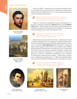 Протягом ХІХ ст. змінюється культурний ландшафт Укра-
їни, поширюються просвітницькі й виникають національно-
патріотичні ідеї. Провідними стали такі загальноєвропейські
стилі, як романтизм і реалізм.
Дайте визначення понять «романтизм» і «реалізм».
Поясніть власне розуміння цих термінів. Наведіть
приклади творів, з якими ви вже ознайомилися.
У вільний час прочитайте повісті Т. Шевченка
«Художник» і «Музикант». У них він змалював
образ свого друга В. Штернберга.
За допомогою інтернету здійсніть віртуальну
екскурсію до Національного музею Т. Шевченка,
в колекції якого є його оригінальні роботи.
Василь Штернберг.
Автопортрет
Василь Штернберг.
Ярмарок в Україні
(фрагмент)
Нова епоха висуває новий тип митця — громадського діяча
з ідеалами демократизму та народності. Вищим взірцем тако-
го митця-громадянина став видатний український мислитель,
поет і художник Тарас Шевченко. Як художник і графік він
зажив слави раніше за Шевченка-поета. Відомо, що у 1860 р.
рішенням ради Петербурзької академії мистецтв Т. Шевченка
удостоїли почесного звання академіка гравюри. Романтичні
риси його творчості виявляються у зверненні до історичного
минулого, пам’яток старовини, внутрішнього світу людини.
У живописних творах різних жанрів — побутовому, історич-
ному, пейзажному, портретному — Т. Шевченко прагнув пере-
дати настрій, емоційне співпереживання, долі простих людей.
Тарас Шевченко.
Автопортрет (1840)
Тарас Шевченко.
Почаївська лавра зі сходу
Тарас Шевченко.
Байгуші
Одним із зачинателів української школи пейзажного і по-
бутового живопису вважають Василя (Вільгельма) Штерн-
берга(1818—1845),німцязапоходженням,другаТ.Шевченка,
автора його портретів. Художник захоплювався мальовничою
красою України, писав побутові народні сцени.
Художня спадщина України
ТЕМА7
164164
 