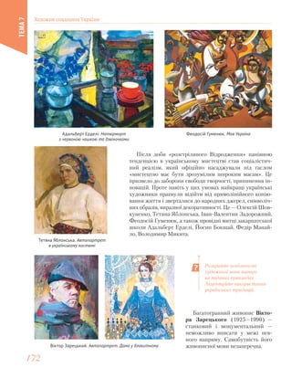 Віктор Зарецький. Автопортрет. Дама у блакитному
Розкрийте особливості
художньої мови митців
на поданих прикладах.
Акцентуйте використання
українських традицій.
Після доби «розстріляного Відродження» панівною
тенденцією в українському мистецтві став соціалістич-
ний реалізм, який офіційно насаджували під гаслом
«мистецтво має бути зрозумілим широким масам». Це
призвело до заборони свободи творчості, припинення ін-
новацій. Проте навіть у цих умовах найкращі українські
художники прагнули відійти від прямолінійного копію-
вання життя і зверталися до народних джерел, символіч-
них образів, виразної декоративності. Це — Олексій Шов-
куненко, Тетяна Яблонська, Іван-Валентин Задорожний,
Феодосій Гуменюк, а також провідні митці закарпатської
школи Адальберт Ерделі, Йосип Бокшай, Федір Манай-
ло, Володимир Микита.
Феодосій Гуменюк. Моя УкраїнаАдальберт Ерделі. Натюрморт
з червоною чашкою та дзвіночками
Тетяна Яблонська. Автопортрет
в українському костюмі
Багатогранний живопис Вікто-
ра Зарецького (1925—1990) —
станковий і монументальний —
неможливо вписати у межі пев-
ного напряму. Самобутність його
живописної мови незаперечна.
Художня спадщина України
ТЕМА7
172172
 