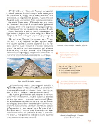 У VII—VIII ст. у Північній Америці на території
сучасної Мексики індіанці племені майя засновували
міста-держави. Культуру цього народу фахівці часто
порівнюють зі стародавніми греками. У доколумбовій
Америці майя, безсумнівно, були найвправнішими ар-
хітекторами. Відомо понад 100 міст із монументальни-
ми кам’яними спорудами, більшість із яких зруйновані.
У деяких містах усе ж збереглися чотиригранні ступін-
часті піраміди, увінчані грандіозними храмами. У майя
та інших індіанців їх використовували переважно як
фундамент — уступчастого підніжжя будівель. Не тіль-
ки храми, а й світські споруди будували у формі пірамід.
Порівняйте індіанську
піраміду з єгипетською.
У чому різниця?
Дослідіть зображення і висловіть
свої припущення щодо його змісту.
Тотемний стовп індіанців з образом яструба
До нашого часу дійшла дев’ятиярусна піраміда з
Храмом Написів у місті Паленке. Назвали храм так че-
рез велику кількість ієрогліфів на стінах, сходах, коло-
нах. На плитах саркофага є символічні барельєфи.
Ще однією розвиненою цивілізацією з високою
культурою були ацтеки. Могутня індіанська держава
досягла піка розвитку незадовго до колонізації. Леген-
ди розповідають про численні походи цього войовни-
чого народу, допоки вони створили свою імперію, під-
коряючи різні племена. Столицю Теночтітлан ацтеки
побудували на острові посеред озера Тескоко. У місті
було багато озер і каналів, тому мешканці часто пере-
сувалися на човнах, як у Венеції. У ритуальному цен-
трі височіла чотиригранна п’ятиступінчаста піраміда
із двома святилищами на вершині.
Храм-піраміда Чичен-Іца, Мексика
Чичен-Іца — об’єкт Світової
спадщини ЮНЕСКО.
Місто було визнане одним
із Нових семи чудес світу.
На півострові Юкатан розташоване місто Чичен-
Іца, яке стало культурним центром держави. Серед
руїн уціліла піраміда з храмом Пернатого змія на вер-
шині. Щорічно в дні осіннього й весняного рівнодення
можна спостерігати унікальне видовище: змій «оживає
й повзе» знизу і до верху вздовж сходів. Насправді це
оптична ілюзія: ефект руху створюється завдяки тіні від
східчастих ребер піраміди, яка спадає на балюстраду.
Плита із Храму Написів у Паленке
з ієрогліфами, Мексика
Мистецтво американського культурного регіону
1919
 