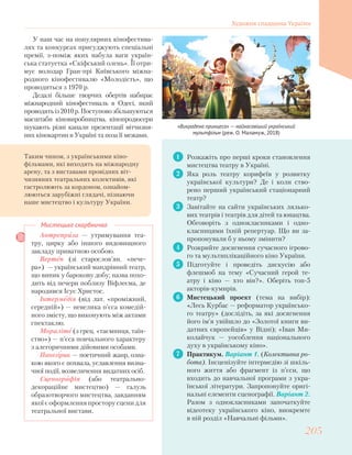 У наш час на популярних кінофестива-
лях та конкурсах присуджують спеціальні
премії, з-поміж яких набула ваги україн-
ська статуетка «Скіфський олень». Її отри-
мує володар Гран-прі Київського міжна-
родного кінофестивалю «Молодість», що
проводиться з 1970 р.
Дедалі більше творчих обертів набирає
міжнародний кінофестиваль в Одесі, який
проводятьіз2010р.Поступовозбільшуються
масштаби кіновиробництва, кінопродюсери
шукають різні канали презентації вітчизня-
них кінокартин в Україні та поза її межами.
1 Розкажіть про перші кроки становлення
мистецтва театру в Україні.
2 Яка роль театру корифеїв у розвитку
української культури? Де і коли ство-
рено перший український стаціонарний
театр?
3 Завітайте на сайти українських лялько-
вих театрів і театрів для дітей та юнацтва.
Обговоріть з однокласниками і одно-
класницями їхній репертуар. Що ви за-
пропонували б у ньому змінити?
4 Розкрийте досягнення сучасного ігрово-
го та мультиплікаційного кіно України.
5 Підготуйте і проведіть дискусію або
флешмоб на тему «Сучасний герой те-
атру і кіно — хто він?». Оберіть топ-5
акторів-кумирів.
6 Мистецький проект (тема на вибір):
«Лесь Курбас — реформатор українсько-
го театру» (дослідіть, за які досягнення
його ім’я увійшло до «Золотої книги ви-
датних європейців» у Відні); «Іван Ми-
колайчук — уособлення національного
духу в українському кіно».
7 Практикум. Варіант 1. (Колективна ро-
бота). Інсценізуйте інтермедію зі шкіль-
ного життя або фрагмент із п’єси, що
входить до навчальної програми з укра-
їнської літератури. Запропонуйте оригі-
нальні елементи сценографії. Варіант 2.
Разом з однокласниками започаткуйте
відеотеку українського кіно, виокремте
в ній розділ «Навчальні фільми».
Антреприза — утримування теа-
тру, цирку або іншого видовищного
закладу приватною особою.
Вертеп (зі старослов’ян. «пече-
ра») — український мандрівний театр,
що виник у барокову добу; назва похо-
дить від печери поблизу Віфлеєма, де
народився Ісус Христос.
Інтермедія (від лат. «проміжний,
середній») — невелика п’єса комедій-
ного змісту, що виконують між актами
спектаклю.
Мораліте (з грец. «таємниця, таїн-
ство») — п’єса повчального характеру
з алегоричними дійовими особами.
Панегірик — поетичний жанр, озна-
кою якого є похвала, уславлення визна-
чної події, возвеличення видатних осіб.
Сценографія (або театрально-
декораційне мистецтво) — галузь
образотворчого мистецтва, завданням
якої є оформлення простору сцени для
театральної вистави.
Мистецька скарбничка
Таким чином, з українськими кіно-
фільмами, які виходять на міжнародну
арену, та з виставами провідних віт-
чизняних театральних колективів, які
гастролюють за кордоном, ознайом-
люються зарубіжні глядачі, пізнаючи
наше мистецтво і культуру України.
«Викрадена принцеса» — найкасовіший український
мультфільм (реж. О. Маламуж, 2018)
Художня спадщина України
205205
 