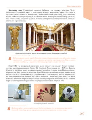 Богемське скло. Унікальний кришталь Bohemia став однією з візитівок Чехії.
Вишуканий богемський посуд — популярний атрибут ресторанів Європи. Люстрами з
чеського кришталю можна милуватися у найзнаменитіших залах світу: Версальському
палаці у Франції, оперному театрі Ла Скала в Італії. Вони прикрашають інтер’єри відо-
мих готелів світу, урядових будівель. Богемський кришталь став ознакою не лише до-
статку, а й гарного смаку.
Кришталь Bohemia: ваза, люстра (з султанського палацу Долмабахче у Стамбулі)
Swarovski. На прикрасах із кришталю цього відомого на весь світ бренду спеціалі-
зується австрійська компанія Swarovski. Сімейний бізнес виник ще у XIX ст. Даніель
Сваровскі вів бізнес чесно: відправляючи свої вироби в будинки моди Парижа, він по-
відомляв, що його камінці не коштовні. Коко Шанель гідно оцінила штучні діаманти, які
виблискували як справжні (при доступній вартості), і після перших показів модного одя-
гу, прикрашеного їхнім блиском, до Даніеля прийшла… всесвітня слава. Понад сто років
компанія Swarovskі зберігає секрети технології перетворення звичайного скла в елітний
виріб із багатогранним мерехтінням: біжутерію, інкрустовані побутові речі.
Аксесуари з кристалів Swarovski
Щоб перевірити якість виробу Bohemia, легким дотиком змусьте скло задзвеніти: ознака
справжності — кришталево-чисте звучання, що нагадує звук камертона. Якщо ж ваза не
«заспіває мелодійно», — шукайте її батьківщину не в Богемії, а деінде інше.
Пофантазуйте і запропонуйте власні бюджетні дизайн-ідеї застосування кристалів
Swarovskі (для одягу, сумок, окулярів, канцелярського приладдя, техніки тощо).
207207
Мистецька мозаїка
 