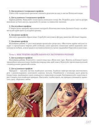 3. Для музичного і театрального профілів
Уявіть себе театральним критиком і напишіть рецензію на одну із вистав Пекінської опери.
4. Для художнього і театрального профілів
Групова робота. Намалюйте ескізи масок японського театру Но. Розробіть рухи і жести акторів
відповідно до їхніх амплуа, продумайте їх умовне та символічне значення.
5. Для музейного профілю
Створіть річну програму віртуальних екскурсій «Екзотика мистецтва Далекого Сходу» за сайта-
ми музеїв країн цього культурного регіону.
6. Для різних профілів
Дослідіть традиційні образи нецке. Спробуйте виготовити фігурку мавпочки або іншої тварини.
7. Для різних профілів
Колективна робота. У ролі менеджерів організуйте ретро-шоу «Мистецтво країни квітучої са-
кури» із презентацією творчих робіт (пейзажі, сувої, оригамі), елементами чайної церемонії, міні-
конкурсом ікебани, демонстрацією костюмів (кімоно) та сценок традиційної боротьби (сумо) тощо.
Тема 4. МИСТЕЦТВО ІНДІЙСЬКОГО КУЛЬТУРНОГО РЕГІОНУ
1. Для художнього профілю
Колективна робота. Влаштуйте у школі показ мод «Вічно юне сарі». Вивчіть особливості цього
традиційного жіночого одягу індійок (кольорова гама, крій тощо). Підготуйте презентацію колекцій
з індивідуальних зразків або ескізів.
2. Для художнього профілю
Прикраси — важлива частина індійського костюма. Індійські майстри-ювеліри виготовляють
речі з різнокольорового коштовного каміння, металів. Ознайомтеся з техніками цього ремесла
(інкрустація, гравіювання тощо), поцікавтеся символікою кольорів. Експериментуйте в ролі ювелі-
рів і створіть ескіз індійської прикраси. Пам’ятайте: індійці вірять, що прикраси захищають, прино-
сять удачу, зберігають любов.
Додатки
217217
 