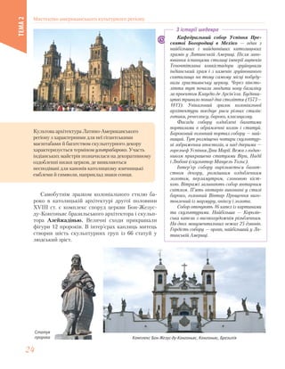 Культова архітектура Латино-Американського
регіону з характерними для неї гігантськими
масштабами й багатством скульптурного декору
характеризується терміном ультрабароко. Участь
індіанських майстрів позначилася на декоративному
оздобленні низки церков, де виявляються
несподівані для канонів католицизму язичницькі
емблеми й символи, наприклад знаки сонця.
Кафедральний собор Успіння Пре-
святої Богородиці в Мехіко — один з
найбільших і найдавніших католицьких
храмів у Латинській Америці. Після заво-
ювання іспанцями столиці імперії ацтеків
Теночтітлана конкістадори зруйнували
індіанський храм і з каменів зруйнованого
святилища на тому самому місці побуду-
вали християнську церкву. Через півсто-
ліття тут почали зводити нову базиліку
за проектом Клаудіо де Арсін’єга. Будівни-
цтво тривало понад два століття (1573—
1813). Унікальний зразок колоніальної
архітектури поєднує риси різних стилів:
готики, ренесансу, бароко, класицизму.
Фасади собору оздоблені багатими
порталами в обрамленні колон і статуй.
Бароковий головний портал собору — най-
вищий. Тут розміщено чотири скульптур-
ні зображення апостолів, а над дверима —
горельєф Успіння Діви Марії. Вежа з годин-
ником прикрашена статуями Віри, Надії
і Любові (скульптор Мануель Тольс).
Інтер’єр собору вирізняється багат-
ством декору, розкішним оздобленням
золотом, перламутром, слоновою кіст-
кою. Вітражі заливають собор янтарним
світлом. П’ять вівтарів виконані у стилі
бароко, головний Вівтар Прощення виго-
товлений із мармуру, оніксу і золота.
Собор оточують 16 капел із картинами
та скульптурами. Найбільша — Королів-
ська капела з високохудожнім різьбленням.
На двох монументальних вежах 25 дзвонів.
Гордість собору — орган, найбільший у Ла-
тинській Америці.
З історії шедевра
Самобутнім зразком колоніального стилю ба-
роко в католицькій архітектурі другої половини
XVIII ст. є комплекс споруд церкви Бон-Жезус-
ду-Конгоньяс бразильського архітектора і скульп-
тора Алейжадінью. Величні сходи прикрашали
фігури 12 пророків. В інтер’єрах каплиць митець
створив шість скульптурних груп із 66 статуй у
людський зріст.
Комплекс Бон-Жезус-ду-Конгоньяс, Конгоньяс, Бразилія
Статуя
пророка
Мистецтво американського культурного регіону
ТЕМА2
2424
 