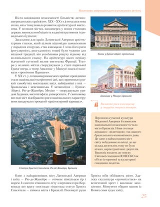 Після завоювання незалежності більшістю латино-
американських країн (поч. ХІХ—ХХ ст.) почалася нова
епоха, яка стимулювала розвиток архітектури й мисте-
цтва. У великих містах, насамперед у нових столицях
держав, виникла необхідність в адміністративних і гро-
мадських будівлях.
Загальним для країн Латинської Америки архітек-
турним стилем, який цілком відповідав замовленням
у парадних спорудах, став класицизм. І хоча його риси
(регулярність, розсудливість тощо) були чужими для
місцевої традиції, він уособлював рішучу відмову від
колоніального спадку. На архітектурі цього періоду
відчутний суттєвий вплив мистецтва Франції. Теат-
ри у великих містах споруджували у стилі паризької
Гранд-опера, а театр Амазонас у Манаусі взагалі нази-
вали «тропічним Парижем».
У ХХ ст. у латиноамериканських країнах провідними
стали національно-патріотичні ідеї, що спричинило роз-
квіт самобутніх мистецьких шкіл, найвідоміші з них —
бразильська і мексиканська. У мегаполісах — Буенос-
Айресі, Ріо-де-Жанейро, Мехіко — споруджували уря-
дові будинки, висотні офіси, університети. У святковому
вигляді міст відображено риси національного характеру:
вони нагадували строкатий «архітектурний карнавал».
Колон у Буенос-Айресі, Аргентина
Амазонас у Манаусі, Бразилія
Визначте риси класицизму
у спорудах оперних театрів.
Статуя Христа Спасителя, Ріо-де-Жанейро, Бразилія
Одне з найкрасивіших міст Латинської Америки
і світу — Ріо-де-Жанейро — оточене півкільцем гір і
морем. Із висоти пташиного лету з верхівки гори Кор-
коваду цю красу споглядає гігантська статуя Христа
Спасителя — символ міста і Бразилії. Розкинуті руки
Перлиною сучасної культури
Південної Америки й символом
національної незалежності стало
місто Бразиліа. Нова столиця
держави є «візитівкою» так званого
бразильського економічного дива.
Це одне з наймолодших міст
світу побудоване на місці, де ще
кілька десятиліть тому не було
нічого, окрім тропічних джунглів.
Бразиліа входить до списку
Світової спадщини ЮНЕСКО як
об’єкт історичної та культурної
спадщини людства.
Христа ніби обіймають місто. Зда-
леку скульптура «прочитується» як
величезний хрест і викликає захо-
плення. Монумент обрано одним із
Нових семи чудес світу.
Мистецтво американського культурного регіону
2525
 