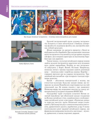 Багатий інструментарій групи духових інструмен-
тів, більшість із яких виготовляли з бамбука: попере-
чна флейта ді, подовжена флейта сяо, пан-флейта пай-
сяо, губний орган шен.
Жодне видовище чи урочиста процесія у Китаї не
відбуваються без барабанів. Про надзвичайне значення
цього інструмента в музичній культурі країни свідчить
той факт, що в оперних оркестрах на маленькому бара-
бані грає сам диригент.
Таким чином, у культурі китайського народу можна
знайти музичні інструменти практично всіх основних
груп, відомі європейцям. Подібні до них інструмен-
ти побутують у Кореї, Японії, В’єтнамі. Наприклад,
японська лютня з трьома струнами сямісен, різновиди
цитр — японська кото і корейська каягим. Корейці —
справжні віртуози гри на ударних інструментах. Тра-
диційний вид ансамблю «гра чотирьох» сьогодні пере-
живає ренесанс.
Китай — абсолютно самодостатній у всьому, що
стосується культури. Будь-яке західне явище, що по-
трапляє на землю Піднебесної, перетворюється на свій
унікальний лад. Це можна сказати і про знамениту
Пекінську оперу, яка нещодавно внесена до списку не-
матеріальної культурної спадщини ЮНЕСКО.
Екскурсійне турне столицею сучасного Китаю за-
звичай передбачає три обов’язкові заходи: сходження
на Велику китайську стіну, ознайомлення з особливос-
тями китайської кухні в ресторані «Пекінська качка»
та перегляд виступу трупи Пекінської опери («цзін-
цзюй»). Цей жанр поєднує елементи вокального мисте-
цтва, драматичного діалогу, акробатики, у-шу. У ньому
синтезувалися різні традиції китайського народу, що
формувалисявпродовжтисячоліть:мистецькі—музич-
ні, драматичні, а також спортивні, циркові.
Ван Кунде. Китайські інструменти — ді (зліва), пайсяо (посередині), шен (справа)
Кейко Юрімото. Кото
Янагава Сигенобу. Гравюра із серії
«Змагання квітів» (сямісен)
Мистецтво далекосхідного культурного регіону
ТЕМА3
5656
 